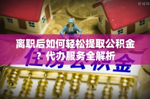 嘉兴离职后如何轻松提取公积金？代办服务全解析