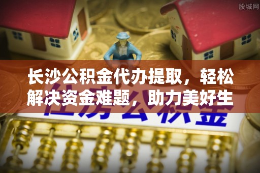 嘉兴长沙公积金代办提取，轻松解决资金难题，助力美好生活