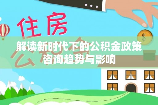 嘉兴解读新时代下的公积金政策咨询趋势与影响