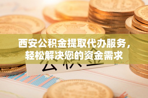 嘉兴西安公积金提取代办服务，轻松解决您的资金需求