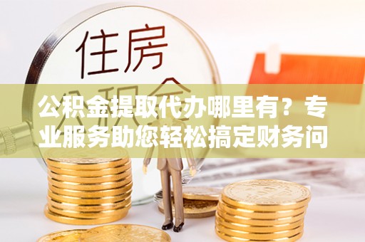 嘉兴公积金提取代办哪里有？专业服务助您轻松搞定财务问题
