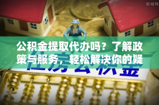 嘉兴公积金提取代办吗？了解政策与服务，轻松解决你的疑问