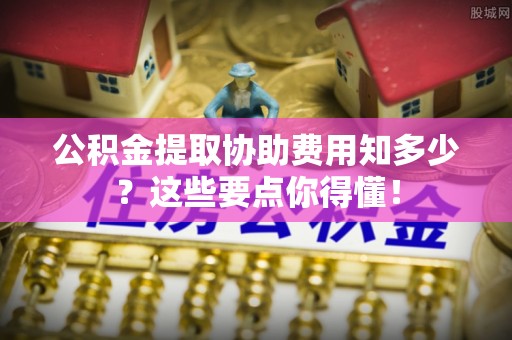 嘉兴公积金提取协助费用知多少？这些要点你得懂！