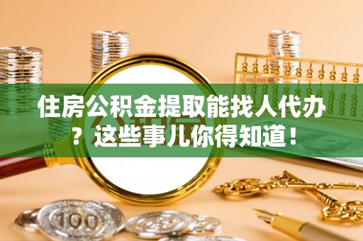 嘉兴住房公积金提取能找人代办？这些事儿你得知道！